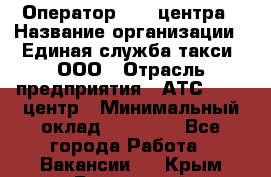 Оператор Call-центра › Название организации ­ Единая служба такси, ООО › Отрасль предприятия ­ АТС, call-центр › Минимальный оклад ­ 20 000 - Все города Работа » Вакансии   . Крым,Бахчисарай